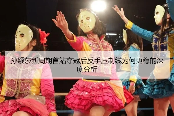 孙颖莎新周期首站夺冠后反手压制线为何更稳的深度分析
